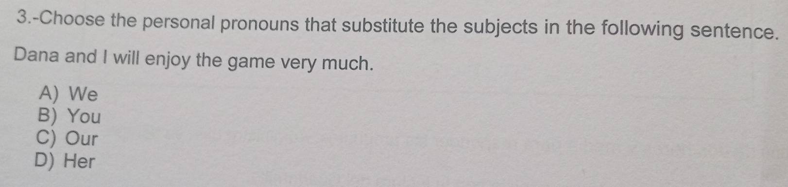 3.-Choose the personal pronouns that substitute the subjects in the following sentence.
Dana and I will enjoy the game very much.
A) We
B) You
C) Our
D) Her