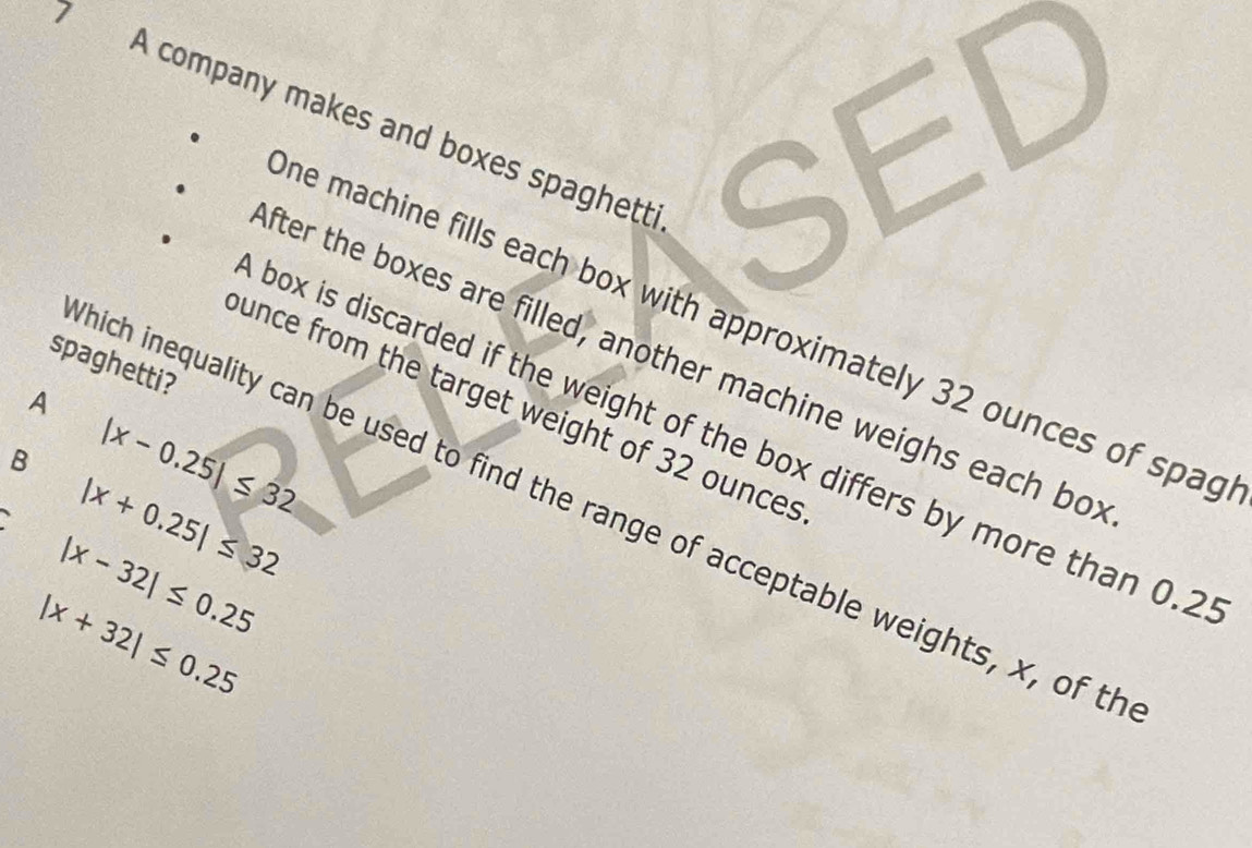 A company makes and boxes spaghett SED
ne machine fills each box with approximately 32 ounces of spag
fter the boxes are filled, another machine weighs each bo:
spaghetti?
A
unce from the target weight of 32 ounces
box is discarded if the weight of the box differs by more than 0.2
B |x-0.25|≤ 32
|x+0.25|≤ 32
hich inequality can be used to find the range of acceptable weights, x, of th
|x-32|≤ 0.25
|x+32|≤ 0.25