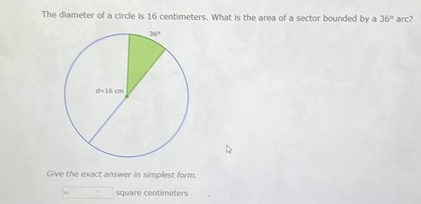 The diameter of a circle is 16 centimeters. What is the area of a sector bounded by a 36° arc?
Give the exact answer in simplest form.
square centimeters