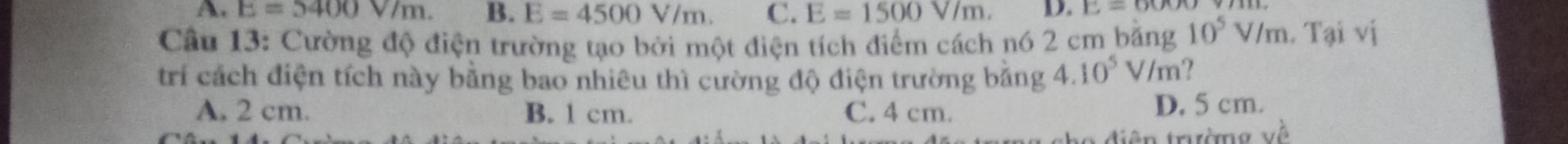 E=5400V/m. B. E=4500V/m. C. E=1500V/m. D. E=60
Câu 13: Cường độ điện trường tạo bởi một điện tích điểm cách nó 2 cm bằng 10^5V/m.Taivi 
trí cách điện tích này bằng bao nhiêu thì cường độ điện trường bằng 4.10^5 V/m ?
A. 2 cm. B. 1 cm. C. 4 cm. D. 5 cm.
diện trường về