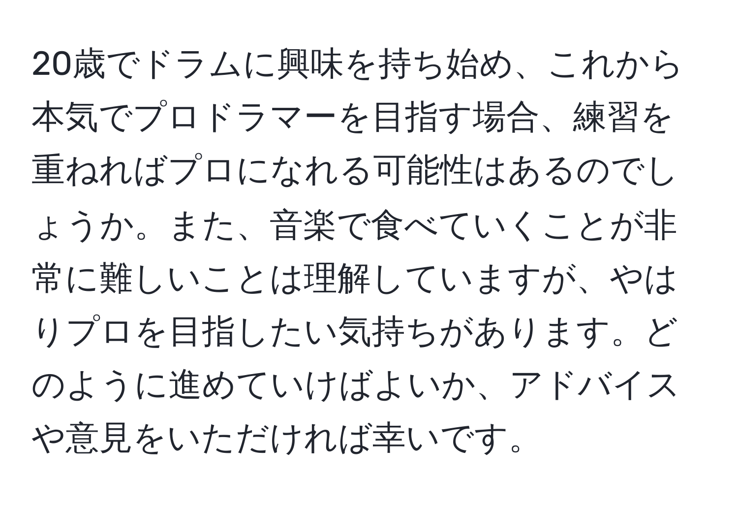 20歳でドラムに興味を持ち始め、これから本気でプロドラマーを目指す場合、練習を重ねればプロになれる可能性はあるのでしょうか。また、音楽で食べていくことが非常に難しいことは理解していますが、やはりプロを目指したい気持ちがあります。どのように進めていけばよいか、アドバイスや意見をいただければ幸いです。