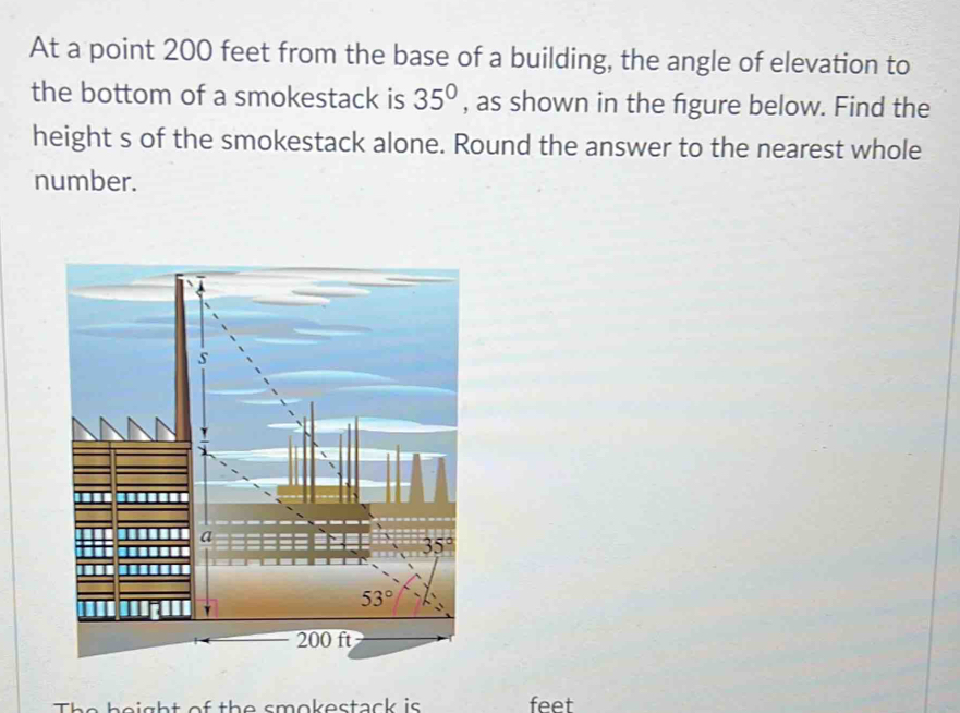 At a point 200 feet from the base of a building, the angle of elevation to
the bottom of a smokestack is 35° , as shown in the figure below. Find the
height s of the smokestack alone. Round the answer to the nearest whole
number.
The beight of the smokestack is feet