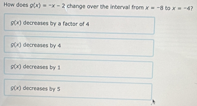 How does g(x)=-x-2 change over the interval from x=-8 to x=-4 2
g(x) decreases by a factor of 4
g(x) decreases by 4
g(x) decreases by 1
g(x) decreases by 5