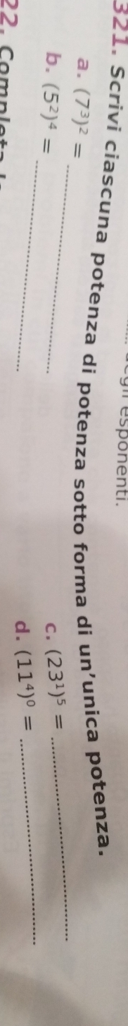 eg il esponenti.
321. Scrivi ciascuna potenza di potenza sotto forma di un’unica potenza.
_
_
a. (7^3)^2=
_
_
b. (5^2)^4= C. (23^1)^5=
d. (11^4)^0=
22. Comnı