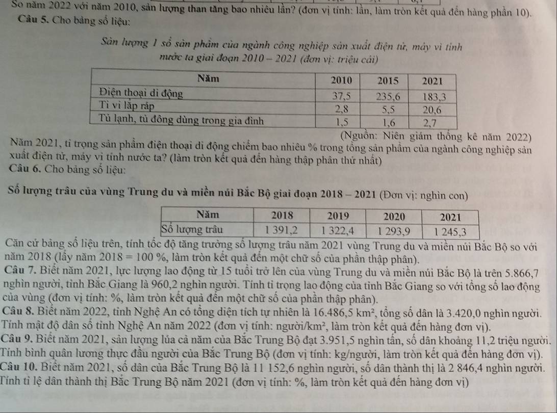 So năm 2022 với năm 2010, sản lượng than tăng bao nhiêu lần? (đơn vị tính: lần, làm tròn kết quả đến hàng phần 10).
Câu 5. Cho bảng số liệu:
Sân lượng 1 sổ sản phẩm của ngành công nghiệp sản xuất điện tử, máy vì tíỉnh
nước ta giai đoạn 2010 - 2021 (đơn vị: triệu cái)
(Nguồn: Niên giám thống kê năm 2022)
Năm 2021, tỉ trọng sản phẩm điện thoại di động chiếm bao nhiêu % trong tổng sản phẩm của ngành công nghiệp sản
xuất điện tử, máy vị tính nước ta? (làm tròn kết quả đến hàng thập phân thứ nhất)
Câu 6. Cho bảng số liệu:
Số lượng trâu của vùng Trung du và miền núi Bắc Bộ giai đoạn 2018 - 2021 (Đơn vị: nghìn con)
Căn cứ bảng số liệu trên, tính tốc độ tăng trưởng số lượng trâu năm 2021 vùng Trung du và miền núi Bắc Bộ so với
năm 2018 (lầy năm 2018=100% , làm tròn kết quả đến một chữ số của phần thập phân).
Câu 7. Biết năm 2021, lực lượng lao động từ 15 tuổi trở lên của vùng Trung du và miền núi Bắc Bộ là trên 5.866,7
nghìn người, tỉnh Bắc Giang là 960,2 nghìn người. Tính ti trọng lao động của tỉnh Bắc Giang so với tổng số lao động
của vùng (đơn vị tính: %, làm tròn kết quả đến một chữ số của phần thập phân).
Câu 8. Biết năm 2022, tỉnh Nghệ An có tổng diện tích tự nhiên là 16.486,5km^2 *, tổng số dân là 3.420,0 nghìn người.
Tính mật độ dân số tỉnh Nghệ An năm 2022 (đơn vị tính: ngườii km^2 , làm tròn kết quả đến hàng đơn vị).
Câu 9. Biết năm 2021, sản lượng lúa cả năm của Bắc Trung Bộ đạt 3.951,5 nghìn tấn, số dân khoảng 11,2 triệu người.
Tính bình quân lương thực đầu người của Bắc Trung Bộ (đơn vị tính: kg/người, làm tròn kết quả đến hàng đơn vị).
Câu 10. Biết năm 2021, số dân của Bắc Trung Bộ là 11 152,6 nghìn người, số dân thành thị là 2 846,4 nghìn người.
Tính tỉ lệ dân thành thị Bắc Trung Bộ năm 2021 (đơn vị tính: %, làm tròn kết quả đến hàng đơn vị)