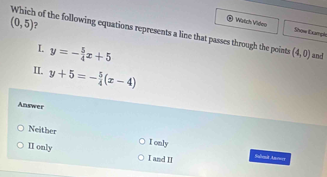 (0,5) ?
Watch Video
Which of the following equations represents a line that passes through the points Show Example
I. y=- 5/4 x+5
(4,0) and
II. y+5=- 5/4 (x-4)
Answer
Neither
I only
II only I and II
Submit Answer