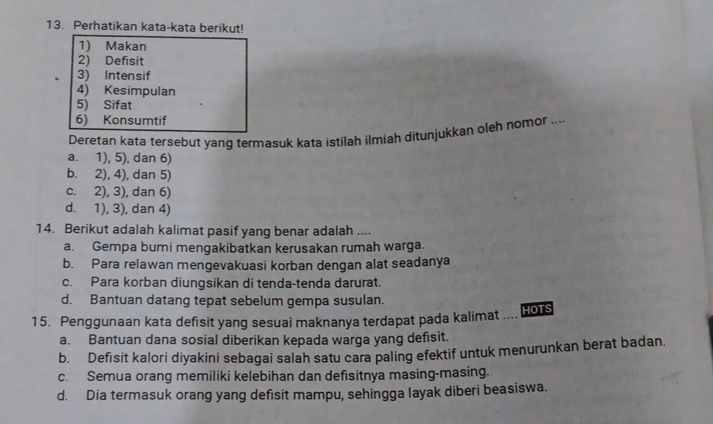 Perhatikan kata-kata berikut!
1) Makan
2) Defisit
3) Intensif
4) Kesimpulan
5) Sifat
6) Konsumtif
Deretan kata tersebut yang termasuk kata istilah ilmiah ditunjukkan oleh nomor ....
a. 1), 5), dan 6)
b. 2), 4), dan 5)
c. 2), 3), dan 6)
d. 1), 3), dan 4)
14. Berikut adalah kalimat pasif yang benar adalah ....
a. Gempa bumi mengakibatkan kerusakan rumah warga.
b. Para relawan mengevakuasi korban dengan alat seadanya
c. Para korban diungsikan di tenda-tenda darurat.
d. Bantuan datang tepat sebelum gempa susulan.
15. Penggunaan kata defısit yang sesuai maknanya terdapat pada kalimat ... HOTS
a. Bantuan dana sosial diberikan kepada warga yang defisit.
b. Defisit kalori diyakini sebagai salah satu cara paling efektif untuk menurunkan berat badan.
c. Semua orang memiliki kelebihan dan defisitnya masing-masing.
d. Dia termasuk orang yang defisit mampu, sehingga layak diberi beasiswa.