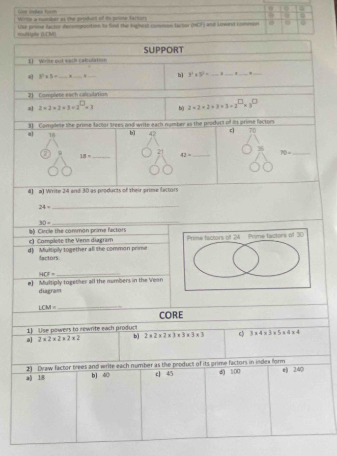 Use index form 
Write a number as the peoduct of its prime factors 
Use prime factor decomposition to find the highest common factor (HCF) and Lowest common 0 
multiple (LCM) 
SUPPORT 
1) Write out each calculation 
a) 3^2* 5= _X_ b) 3^2* 5^2= _ 
_ 
_ 
2) Complete each calculation 
a) 2* 2* 2* 3=2^(□)* 3
b) 2* 2* 2* 3* 3=2^(□)* 3^(□)
3) Complete the prime factor trees and write each number as the product of its prime factors 
a) 18
b) 42
c) 70
21
35
a 9 18= _
42= _ 
_ 70=
4) a) Write 24 and 30 as products of their prime factors
24=
_
30=
_ 
b) Circle the common prime factors 
c) Complete the Venn diagram 
d) Multiply together all the common prime 
factors.
HCF=
_ 
e) Multiply together all the numbers in the Venn 
diagram
LCM=
_ 
CORE 
1) Use powers to rewrite each product 
a) 2* 2* 2* 2* 2 b) 2* 2* 2* 3* 3* 3* 3 c) 3* 4* 3* 5* 4* 4
2) Draw factor trees and write each number as the product of its prime factors in index form 
a) 18 b) 40 c) 45 d) 100 e) 240