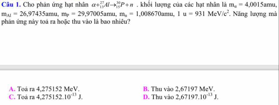 Cho phản ứng hạt nhân alpha +_(13)^(27)Alto _(15)^(30)P+n. khối lượng của các hạt nhân là m_alpha =4,0015amu,
m_A1=26,97435amu, m_P=29,97005amu, m_n=1,008670amu, 1u=931 Me V/c^2. Năng lượng mà
phản ứng này toả ra hoặc thu vào là bao nhiêu?
A. Toå ra 4,275152 MeV. B. Thu vào 2,67197 MeV.
C. Toa ra4,275152.10^(-13)J. D. Thu vào 2,67197.10^(-13)J.