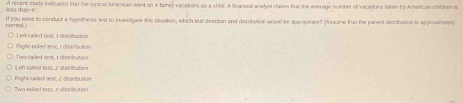 less than 4. A recent study indicated that the typical American went on 4 family vacations as a child. A financial analyst claims that the average number of vacations taken by American children is
normal.) If you were to conduct a hypothesis test to investigate this situation, which test direction and distribution would be appropriate? (Assume that the parent distribution is approximately
Left-tailed test, z distribution
Right-tailed test, & distribution
Two-tailed test, r distribution
Left-tailed test, 2 distribution
Right-tailed test, z distribution
Two-tailed test, z distribution