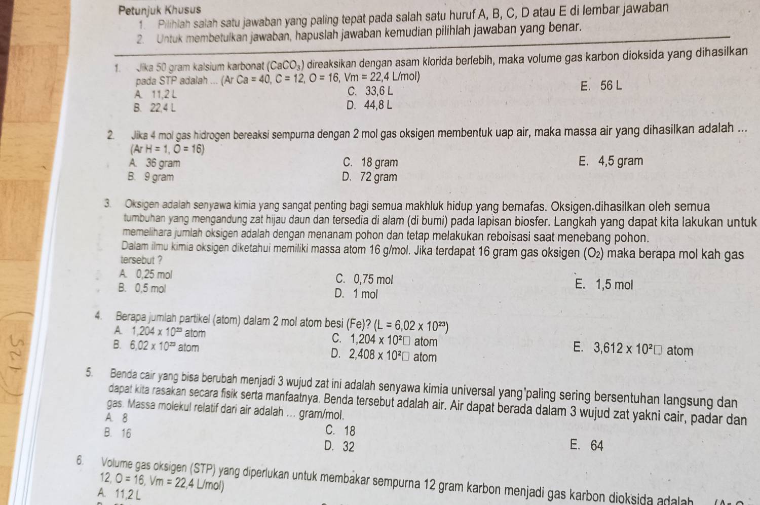 Petunjuk Khusus
1. Pilihiah salah satu jawaban yang paling tepat pada salah satu huruf A, B, C, D atau E di lembar jawaban
2. Untuk membetulkan jawaban, hapuslah jawaban kemudian pilihlah jawaban yang benar.
1. Jika 50 gram kalsium karbonat (CaCO_3) direaksikan dengan asam klorida berlebih, maka volume gas karbon dioksida yang dihasilkan
pada STP adalah ... (ArCa=40,C=12,O=16,Vm=22,4L/mol)
A. 11,2 L C. 33,6 L E. 56 L
B. 22,4 L D. 44,8 L
2. Jika 4 mol gas hidrogen bereaksi sempurna dengan 2 mol gas oksigen membentuk uap air, maka massa air yang dihasilkan adalah ..
(ArH=1,O=16)
A. 36 gram C. 18 gram E. 4,5 gram
B. 9 gram D. 72 gram
3. Oksigen adalah senyawa kimia yang sangat penting bagi semua makhluk hidup yang bernafas. Oksigen.dihasilkan oleh semua
tumbuhan yang mengandung zat hijau daun dan tersedia di alam (di bumi) pada lapisan biosfer. Langkah yang dapat kita lakukan untuk
memelihara jumlah oksigen adalah dengan menanam pohon dan tetap melakukan reboisasi saat menebang pohon.
Dalam ilmu kimia oksigen diketahui memiliki massa atom 16 g/mol. Jika terdapat 16 gram gas oksigen (O_2) maka berapa mol kah gas
tersebut ?
A. 0,25 mol C. 0,75 mol E. 1,5 mol
B. 0,5 mol D. 1 mol
4. Berapa jumlah partikel (atom) dalam 2 mol atom besi (Fe)?(L=6,02* 10^(23))
A 1,204* 10^(23) atom C. 1,204* 10^2□ E. 3,612* 10^2□ atom
B. 6.02* 10^(23) atom atom
D. 2,408* 10^2□ atom
5. Benda cair yang bisa berubah menjadi 3 wujud zat ini adalah senyawa kimia universal yang’paling sering bersentuhan langsung dan
dapat kita rasakan secara fisik serta manfaatnya. Benda tersebut adalah air. Air dapat berada dalam 3 wujud zat yakni cair, padar dan
gas. Massa molekul relatif dari air adalah ... gram/mol.
A. 8 C.18 E. 64
B. 16 D. 32
12,O=16,Vm=22,4L/mol)
6. Volume gas oksigen (STP) yang diperlukan untuk membakar sempurna 12 gram karbon menjadi gas karbon dioksida adalah (A
A 11,2L