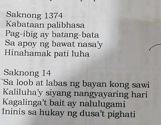 Saknong 1374 
Kabataan palibhasa 
Pag-ibig ay batang-bata 
Sa apoy ng bawat nasa'y 
Hinahamak pati luha 
Saknong 14 
Sa loob at labas ng bayan kong sawi 
Kaliluha’y siyang nangyayaring hari 
Kagalinga’t bait ay nalulugami 
Ininis sa hukay ng dusa’t pighati