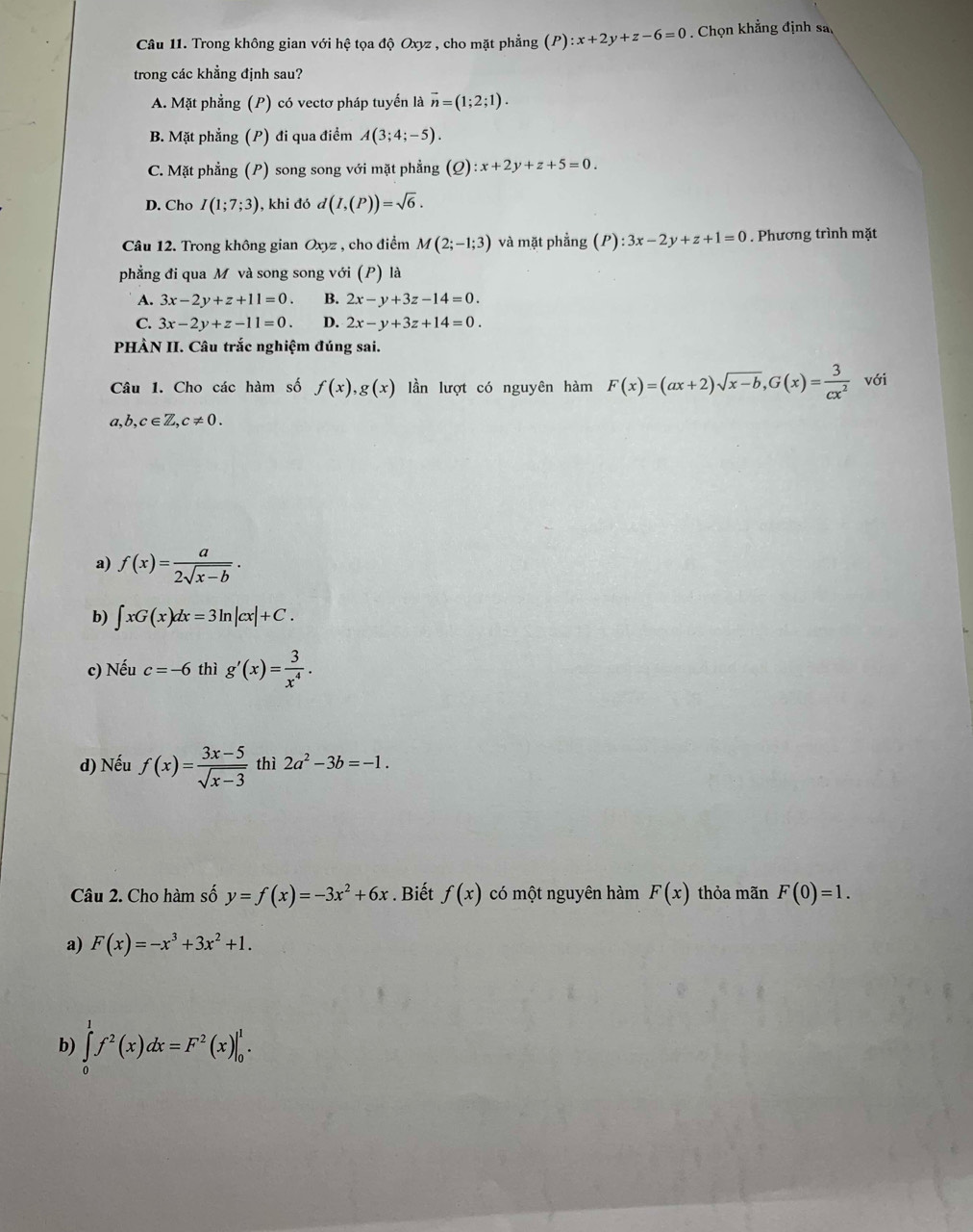 Trong không gian với hệ tọa độ Oxyz , cho mặt phẳng (P):x+2y+z-6=0. Chọn khẳng định sa
trong các khẳng định sau?
A. Mặt phẳng (P) có vectơ pháp tuyến là vector n=(1;2;1).
B. Mặt phẳng (P) đi qua điểm A(3;4;-5).
C. Mặt phẳng (P) song song với mặt phẳng (Q) :x+2y+z+5=0.
D. Cho I(1;7;3) , khi đó d(I,(P))=sqrt(6).
Câu 12. Trong không gian Oxyz , cho điểm M(2;-1;3) và mặt phẳng (P):3x-2y+z+1=0. Phương trình mặt
phẳng đi qua M và song song với (P) là
A. 3x-2y+z+11=0. B. 2x-y+3z-14=0.
C. 3x-2y+z-11=0. D. 2x-y+3z+14=0.
PHÀN II. Câu trắc nghiệm đúng sai.
Câu 1. Cho các hàm số f(x),g(x) lần lượt có nguyên hàm F(x)=(ax+2)sqrt(x-b),G(x)= 3/cx^2  với
a,b,c∈ Z,c!= 0.
a) f(x)= a/2sqrt(x-b) ·
b) ∈t xG(x)dx=3ln |cx|+C.
c) Nếu c=-6 thì g'(x)= 3/x^4 .
d) Nếu f(x)= (3x-5)/sqrt(x-3)  thì 2a^2-3b=-1.
Câu 2. Cho hàm số y=f(x)=-3x^2+6x. Biết f(x) có một nguyên hàm F(x) thỏa mãn F(0)=1.
a) F(x)=-x^3+3x^2+1.
b) ∈tlimits _0^(1f^2)(x)dx=F^2(x)|_0^1.