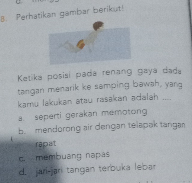 Perhatikan gambar berikut!
Ketika posisi pada renang gaya dada
tangan menarik ke samping bawah, yang
kamu lakukan atau rasakan adalah ....
a. seperti gerakan memotong
b. mendorong air dengan telapak tangan
rapat
c. membuang napas
d. jari-jari tangan terbuka lebar