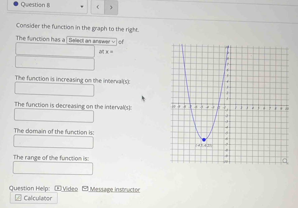 < >
Consider the function in the graph to the right.
The function has a I Select an answer of
at x=
The function is increasing on the interval(s):
The function is decreasing on the interval(s):
The domain of the function is:
The range of the function is:
Question Help: *Video Message instructor
Calculator