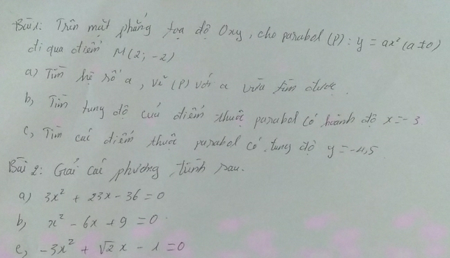 Bai1: Thún mai phàng fou dò oxy, che pasabe (p):y=ax^2(a!= 0)
di qua diain M(2;-2)
a) Tin hē nó a, v^2_e (P) voh a Wu fim clude 
b, Tim fung dó cuú diàin zhuà panabod (ó hanh do x=-3
(, Tim cai diàm thuà pupabo 6° luny do y=-4.5
Bai 2: Gai cal phvòing, lunh pau. 
a) 3x^2+23x-36=0
b) x^2-6x+9=0
e, -3x^2+sqrt(2)x-1=0