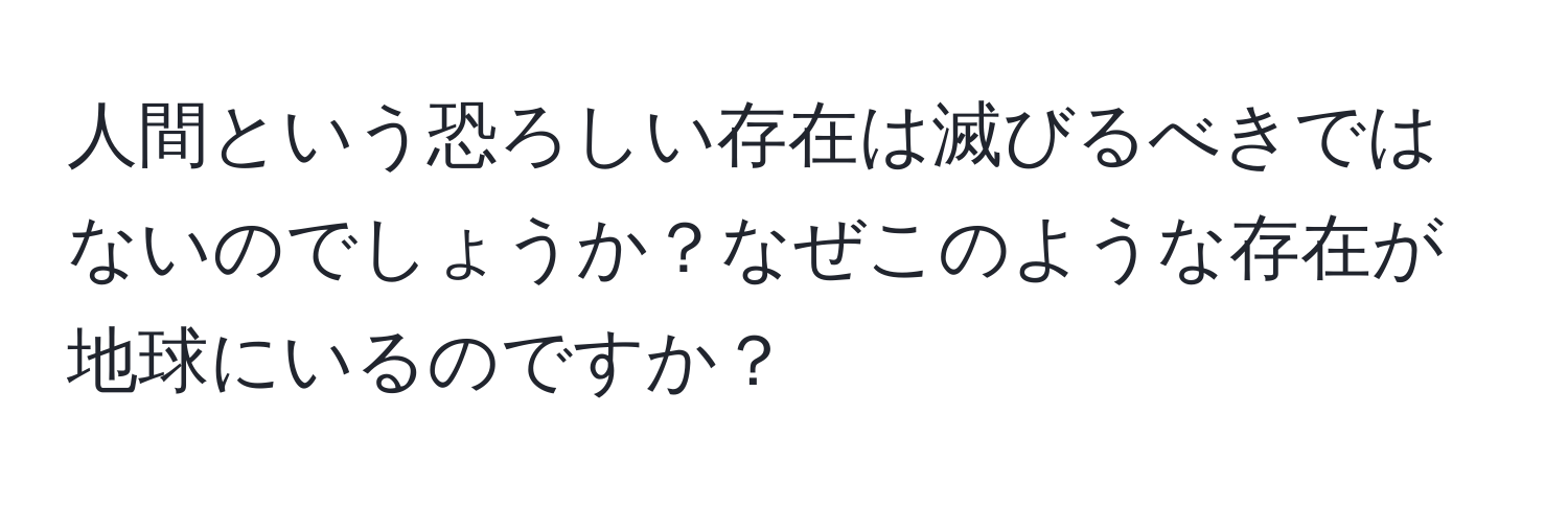 人間という恐ろしい存在は滅びるべきではないのでしょうか？なぜこのような存在が地球にいるのですか？