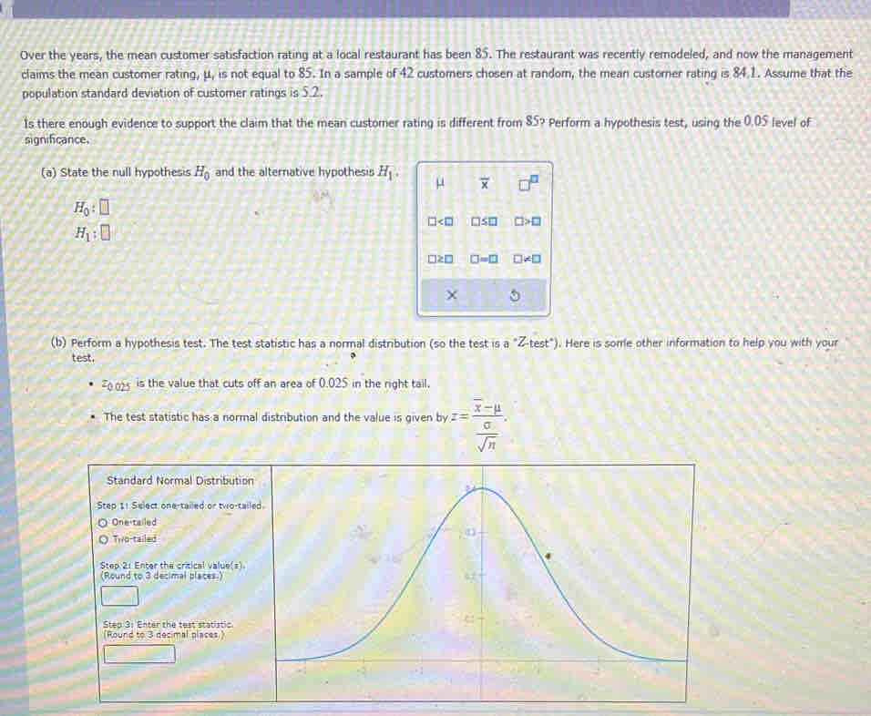 Over the years, the mean customer satisfaction rating at a local restaurant has been 85. The restaurant was recently remodeled, and now the management
claims the mean customer rating, μ, is not equal to 85. In a sample of 42 customers chosen at random, the mean customer rating is 84.1. Assume that the
population standard deviation of customer ratings is 5.2.
Is there enough evidence to support the claim that the mean customer rating is different from 85? Perform a hypothesis test, using the 0.05 level of
significance.
(a) State the null hypothesis H_0 and the alternative hypothesis H_1. μ overline x
H_0:□
□ □ S□ □ >□
H_1:□
□ ≥ □ □ =□ != □
。
(b) Perform a hypothesis test. The test statistic has a normal distribution (so the test is a°Zt^(test^circ)). Here is some other information to help you with your
test.
-0.02 is the value that cuts off an area of 0.025 in the right tail.
The test statistic has a normal distribution and the value is given by z=frac overline x-mu  sigma /sqrt(n) . 
Standard Normal Distributi
Step 11 Select one-tailed or two-t
One-tailed
Two-tailed
Step 2 : Enter the critical value(s)
(Round to 3 decimal places.)
Step 3 : Enter the test statistic
(Round to 3 decimal places.)