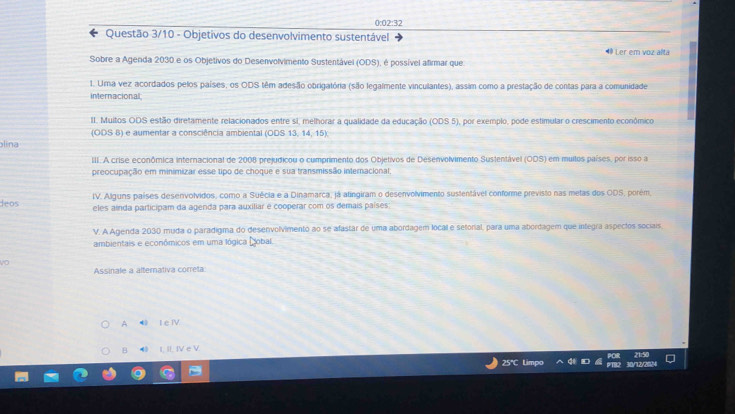 0:02:32
Questão 3/10 - Objetivos do desenvolvimento sustentável 4 Ler em voz alta
Sobre a Agenda 2030 e os Objetivos do Desenvolvimento Sustentável (ODS), é possível afirmar que.
1. Uma vez acordados pelos países, os ODS têm adesão obrigatória (são legalmente vinculantes), assim como a prestação de contas para a comunidade
internacional
II. Muitos ODS estão diretamente relacionados entre si, melhorar a qualidade da educação (ODS 5), por exemplo, pode estimular o crescimento econômico
(ODS 8) e aumentar a consciência ambiental (ODS 13, 14, 15)
lina
III. A crise econômica internacional de 2008 prejudicou o cumprimento dos Objetivos de Desenvolvimento Sustentável (ODS) em multos países, por isso a
preocupação em minimizar esse tipo de choque e sua transmissão internacional.
leos IV. Alguns países desenvolvidos, como a Suécia e a Dinamarca, já atingiram o desenvolvimento sustentável conforme previsto nas metas dos ODS, porém
eles aínda participam da agenda para auxiliar e cooperar com os demais países
V. A Agenda 2030 muda o paradigma do desenvolvimento ao se afastar de uma abordagem local e setorial, para uma abordagem que integra aspecios sociais.
ambientais e económicos em uma lógica Dobal.
vo
Assinale a alternativa correta
A I e IV
B ● I, II. IV e V.
25℃L a