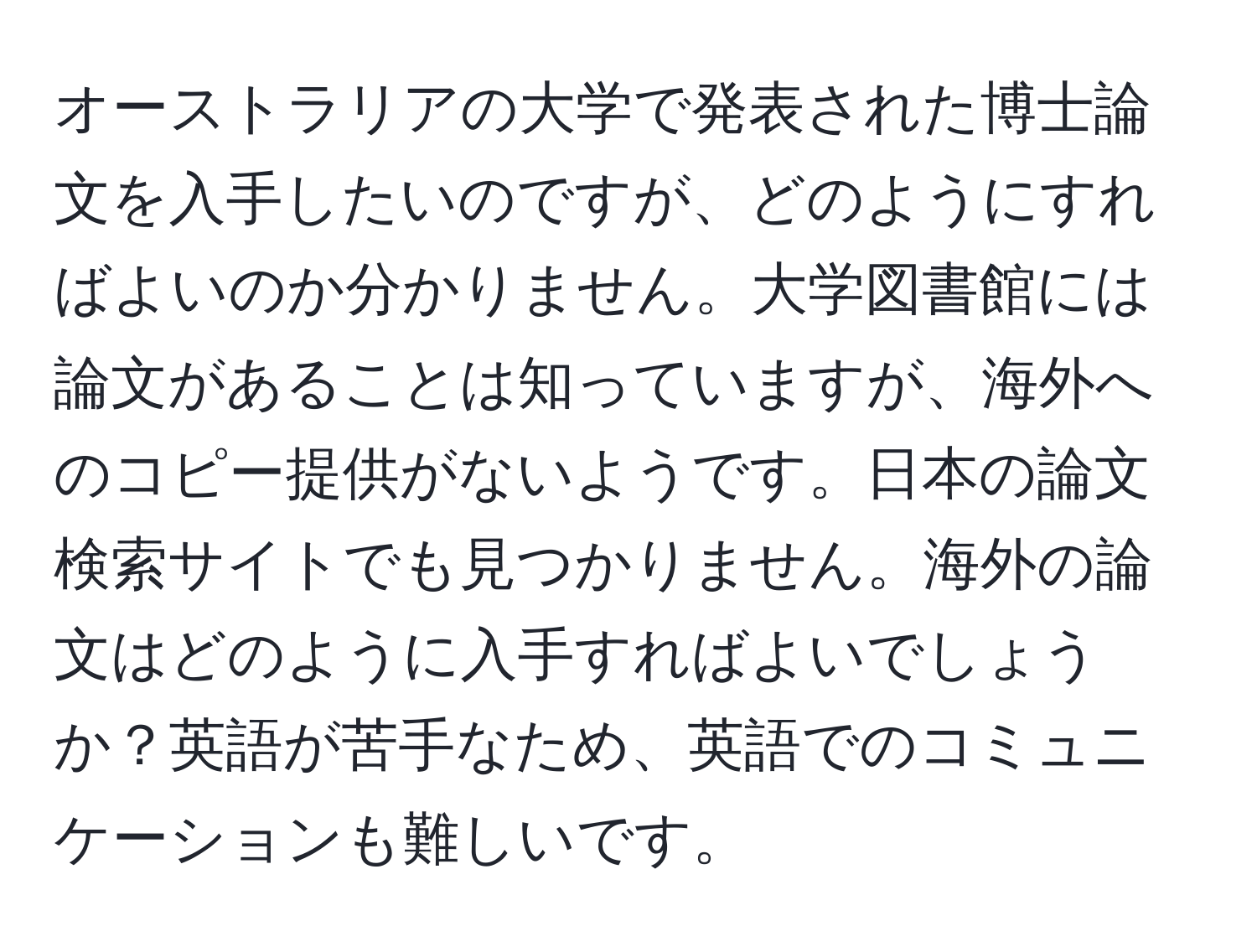 オーストラリアの大学で発表された博士論文を入手したいのですが、どのようにすればよいのか分かりません。大学図書館には論文があることは知っていますが、海外へのコピー提供がないようです。日本の論文検索サイトでも見つかりません。海外の論文はどのように入手すればよいでしょうか？英語が苦手なため、英語でのコミュニケーションも難しいです。