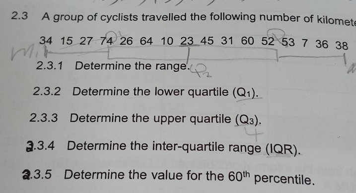 2.3 A group of cyclists travelled the following number of kilomet
34 15 27 74 26 64 10 23 45 31 60 52 53 7 36 38
2.3.1 Determine the range. 
2.3.2 Determine the lower quartile (Q_1). 
2.3.3 Determine the upper quartile (Q_3). 
2.3.4 Determine the inter-quartile range (IQR). 
2.3.5 Determine the value for the 60^(th) percentile.