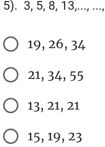 5). 3, 5, 8, 13,..., ...,
19, 26, 34
21, 34, 55
13, 21, 21
15, 19, 23