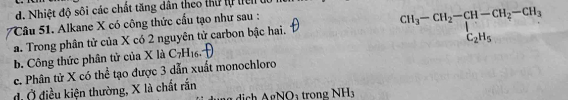 d. Nhiệt độ sôi các chất tăng dân theo thư tự tiên ở
Câu 51. Alkane X có công thức cấu tạo như sau :
a. Trong phân tử của X có 2 nguyên tử carbon bậc hai.
beginarrayr CH_3-CH_2-CH-CH_2-CH_3 C_2H_5endarray
b. Công thức phân tử của X là C_7H_16.
c. Phân tử X có thể tạo được 3 dẫn xuất monochloro
điỞ điều kiện thường, X là chất rắn
AoNO: 3 trong NH3