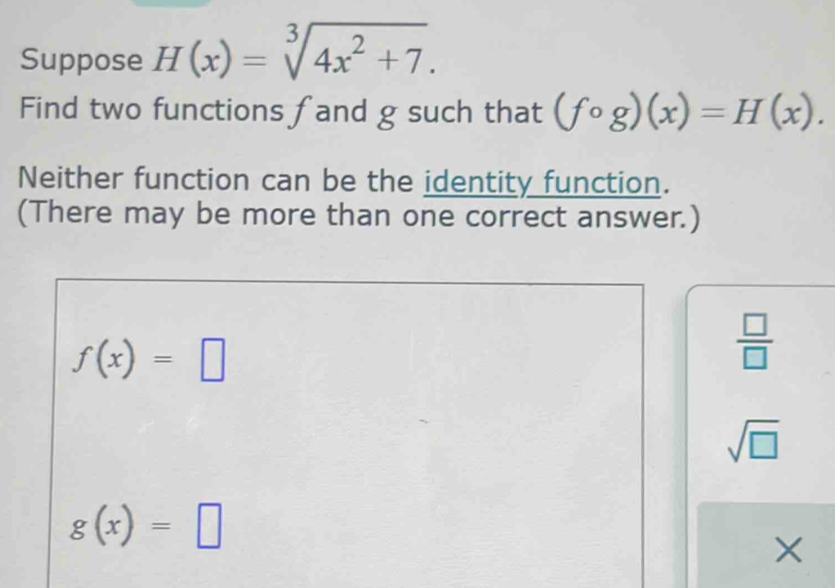 Suppose H(x)=sqrt[3](4x^2+7). 
Find two functions fand g such that (fcirc g)(x)=H(x). 
Neither function can be the identity function.
(There may be more than one correct answer.)
f(x)=□
 □ /□  
sqrt(□ )
g(x)=□