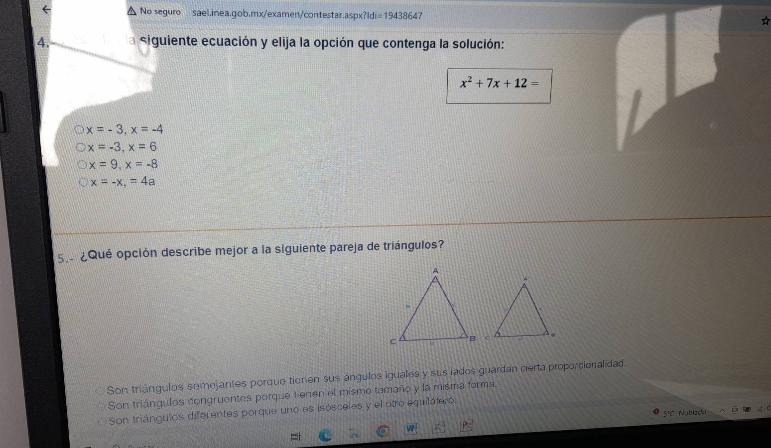 ← △ No seguro sael.inea.gob.mx/examen/contestar.aspx?ldi=19438647
4. la siguiente ecuación y elija la opción que contenga la solución:
x^2+7x+12=
x=-3, x=-4
x=-3, x=6
x=9, x=-8
x=-x, =4a
s ¿Qué opción describe mejor a la siguiente pareja de triángulos?
Son triángulos semejantes porque tienen sus ángulos iguales y sus lados guardan cierta proporcionalidad.
Son triángulos congruentes porque tienen el mismo tamaño y la misma forma.
Son triángulos diferentes porque uno es isósceles y el otro equilátero.
5°C Nublado