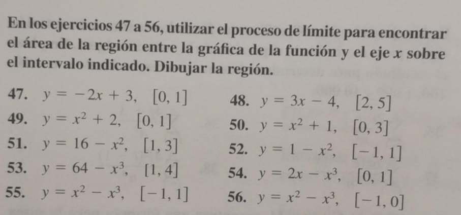 En los ejercicios 47 a 56, utilizar el proceso de límite para encontrar 
el área de la región entre la gráfica de la función y el eje x sobre 
el intervalo indicado. Dibujar la región. 
47. y=-2x+3, [0,1] 48. y=3x-4, [2,5]
49. y=x^2+2, [0,1] 50. y=x^2+1, [0,3]
51. y=16-x^2, [1,3] 52. y=1-x^2, [-1,1]
53. y=64-x^3, [1,4] 54. y=2x-x^3, [0,1]
55. y=x^2-x^3, [-1,1] 56. y=x^2-x^3, [-1,0]