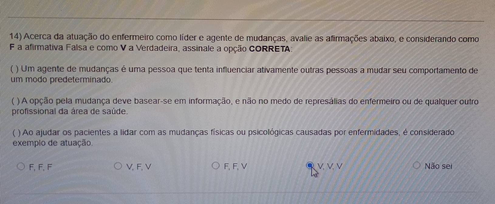 Acerca da atuação do enfermeiro como líder e agente de mudanças, avalie as afirmações abaixo, e considerando como
F a afirmativa Falsa e como V a Verdadeira, assinale a opção CORRETA:
( ) Um agente de mudanças é uma pessoa que tenta influenciar ativamente outras pessoas a mudar seu comportamento de
um modo predeterminado.
) A opção pela mudança deve basear-se em informação, e não no medo de represálias do enfermeiro ou de qualquer outro
profissional da área de saúde.
) Ao ajudar os pacientes a lidar com as mudanças físicas ou psicológicas causadas por enfermidades, é considerado
exemplo de atuação.
F, F, F V, F, V F, F, V Não sei