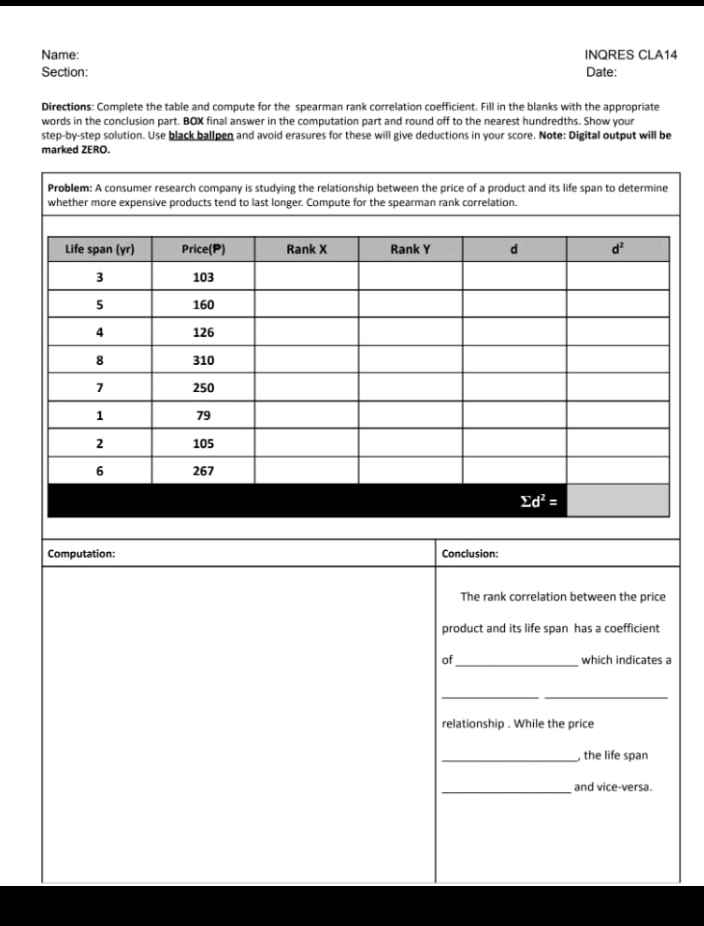 Name: INQRES CLA14
Section: Date:
Directions: Complete the table and compute for the spearman rank correlation coefficient. Fill in the blanks with the appropriate
words in the conclusion part. BOX final answer in the computation part and round off to the nearest hundredths. Show your
step-by-step solution. Use black ballpen and avoid erasures for these will give deductions in your score. Note: Digital output will be
marked ZERO.
Computation: Conclusion:
The rank correlation between the price
product and its life span has a coefficient
of_ which indicates a
__
relationship . While the price
_, the life span
_and vice-versa.