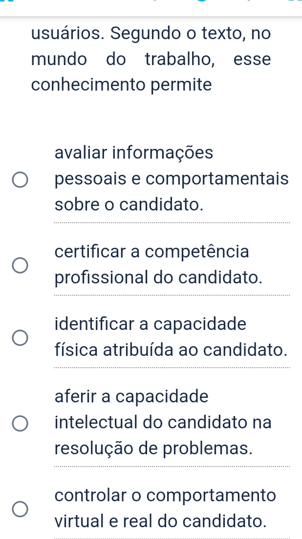 usuários. Segundo o texto, no 
mundo do trabalho, esse 
conhecimento permite 
avaliar informações 
pessoais e comportamentais 
sobre o candidato. 
_ 
certificar a competência 
profissional do candidato. 
_ 
identificar a capacidade 
física atribuída ao candidato. 
_ 
aferir a capacidade 
intelectual do candidato na 
resolução de problemas. 
_ 
controlar o comportamento 
virtual e real do candidato.