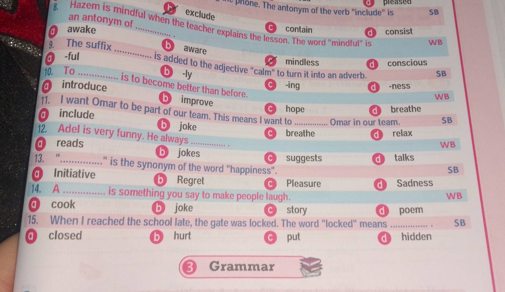 a pleased
ie phone. The antonym of the verb "include" is
exclude
SB
an antonym of
8. Hazem is mindful when the teacher explains the lesson. The word "mindful" is
C
O awake _contain
d consist
9. The suffix
WB
_b aware
@ -ful
C mindless d conscious
is added to the adjective "calm" to turn it into an adverb.
10. To _b -ly SB
c -ing
@ introduce d ) -ness
is to become better than before.
WB
b improve
C hope
11. I want Omar to be part of our team. This means I want to_
include d breathe
Omar in our team.
SB
b joke C breathe
12. Adel is very funny. He always
reads _d relax
。
WB
b jokes
suggests d talks
13. "..............." is the synonym of the word "happiness".
Initiative
SB
b Regret Pleasure d Sadness
C
14. A ............... is something you say to make people laugh.
WB
a cook b joke story
C d poem
15. When I reached the school late, the gate was locked. The word "locked" means _. SB
q closed b hurt C put d hidden
Grammar