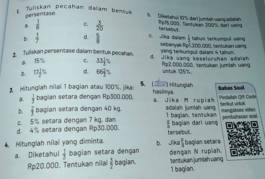 persentase.
1. Tuliskan pecahan dalam bentuk b. Diketahui 10% dari jumlah uang adalah
a.  1/6  C.  3/20 
Rp15.000. Tentukan 200% dari uang
tersebut.
b.  1/7  d.  5/8  c. Jika dalam  1/2  tahun terkumpul uan
sebanyak Rp1.200.000, tentukan uang
yang terkumpul dalam 4 tahun.
2. Tuliskan persentase dalam bentuk pecahan. d. Jika uang keseluruhan adalah
a. 15% C. 33 1/3 % Rp2.000.000, tentukan jumlah uang
b. 17 1/2 % d. 66 2/3 %
untuk 125%.
Bahas Soal
3. Hitunglah nilai 1 bagian atau 100%, jika: 5. ( ▲5) Hitunglah hasilnya.
a.  1/3  bagian setara dengan Rp300.000, a. Jika M rupiah Pindaïlah OR Code
b.  2/3  bagian setara dengan 40 kg, adalah jumlah uan berikut untuk
c. 5% setara dengan 7 kg, dan 1 bagian, tentukan mengakses video pembahasan soal.
bagian dari uang
d. 4% setara dengan Rp30.000.  a/b  tersebut.
4. Hitunglah nilai yang diminta. b. Jika  p/q  bagian setara
a. Diketahui  1/3  bagian setara dengan dengan N rupiah,
Rp20.000. Tentukan nilai  3/2  bagian. tentukan jumlah uang
1 bagian.