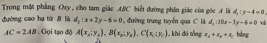 Trong mặt phăng Oxy, cho tam giác ABC biết đường phân giác của góc A là d_1:y-4=0, 
đường cao hạ từ B là d_2:x+2y-6=0 , đường trung tuyến qua C là d_3:10x-3y-6=0 và
AC=2AB Gọi tạo độ A(x_A;y_A), B(x_B;y_B), C(x_C;y_C) , khi đó tổng x_A+x_B+x_C bằng 
2