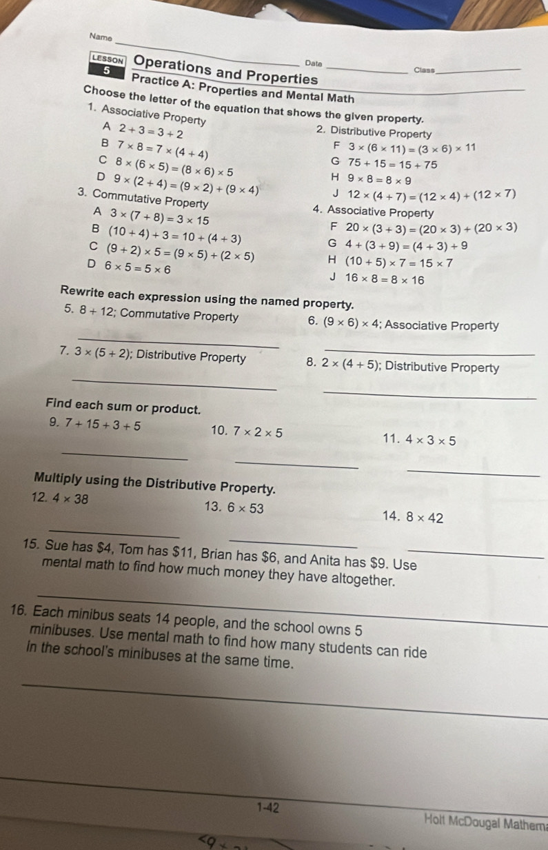 Name
Date Class_
LESSON Operations and Properties_
5 Practice A: Properties and Mental Math
Choose the letter of the equation that shows the given property.
1. Associative Property 3* (6* 11)=(3* 6)* 11
A 2+3=3+2
2. Distributive Property
B 7* 8=7* (4+4)
F
C 8* (6* 5)=(8* 6)* 5
G 75+15=15+75
D 9* (2+4)=(9* 2)+(9* 4) H 9* 8=8* 9
J 12* (4+7)=(12* 4)+(12* 7)
3. Commutative Property 20* (3+3)=(20* 3)+(20* 3)
A 3* (7+8)=3* 15
4. Associative Property
B (10+4)+3=10+(4+3)
F
C (9+2)* 5=(9* 5)+(2* 5)
G 4+(3+9)=(4+3)+9
D 6* 5=5* 6
H (10+5)* 7=15* 7
J 16* 8=8* 16
Rewrite each expression using the named property.
_
5. 8+12; Commutative Property 6. (9* 6)* 4; Associative Property
_
7. 3* (5+2); Distributive Property 8. 2* (4+5) _ ; Distributive Property
_
Find each sum or product.
_
9. 7+15+3+5 10. 7* 2* 5 11. 4* 3* 5
_
_
Multiply using the Distributive Property.
_
12. 4* 38 13. 6* 53 8* 42
14.
_
15. Sue has $4, Tom has $11, Brian has $6, and Anita has $9. Use_
_
mental math to find how much money they have altogether.
16. Each minibus seats 14 people, and the school owns 5
minibuses. Use mental math to find how many students can ride
in the school's minibuses at the same time.
_
1-42 Holt McDougal Mathem