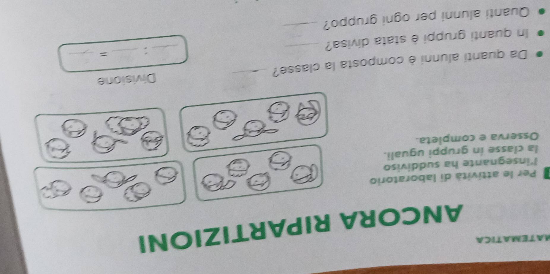 MATEMATICA 
ANCORA RIPARTIZIONI 
Per le attività di laboratorio 
l'insegnante ha suddiviso 
la classe in gruppi uguali. 
Osserva e completa. 
Da quanti alunni è composta la classe? _Divisione 
n quanti gruppi è stata divisa?_ 
_: 

Quanti alunni per ogni gruppo? 
_