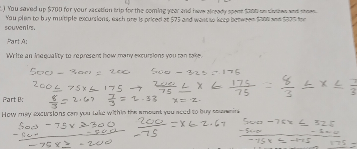 2.) You saved up $700 for your vacation trip for the coming year and have already spent $200 on clothes and shoes 
You plan to buy multiple excursions, each one is priced at $75 and want to keep between $300 and $325 for 
souvenirs. 
Part A: 
Write an inequality to represent how many excursions you can take. 
Part B: 
How may excursions can you take within the amount you need to buy souvenirs