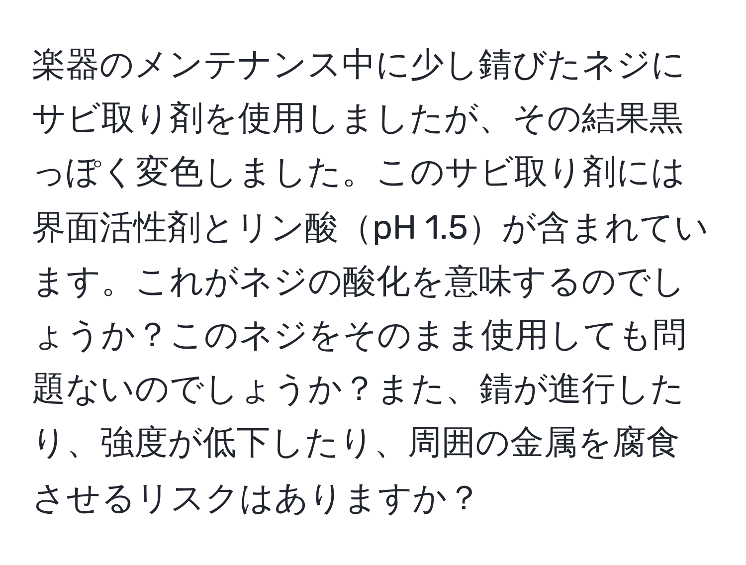 楽器のメンテナンス中に少し錆びたネジにサビ取り剤を使用しましたが、その結果黒っぽく変色しました。このサビ取り剤には界面活性剤とリン酸pH 1.5が含まれています。これがネジの酸化を意味するのでしょうか？このネジをそのまま使用しても問題ないのでしょうか？また、錆が進行したり、強度が低下したり、周囲の金属を腐食させるリスクはありますか？