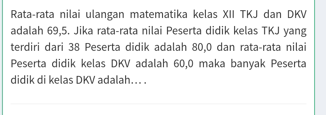 Rata-rata nilai ulangan matematika kelas XII TKJ dan DKV 
adalah 69, 5. Jika rata-rata nilai Peserta didik kelas TKJ yang 
terdiri dari 38 Peserta didik adalah 80, 0 dan rata-rata nilai 
Peserta didik kelas DKV adalah 60, 0 maka banyak Peserta 
didik di kelas DKV adalah. .