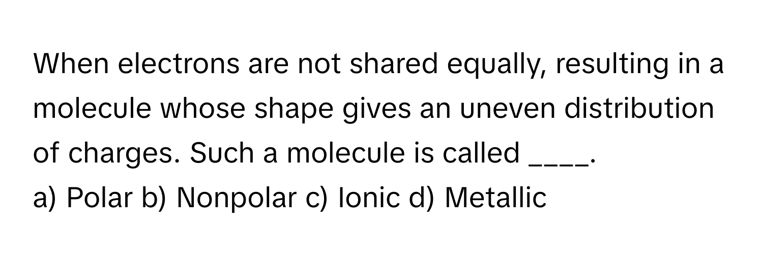 When electrons are not shared equally, resulting in a molecule whose shape gives an uneven distribution of charges. Such a molecule is called ____.

a) Polar b) Nonpolar c) Ionic d) Metallic