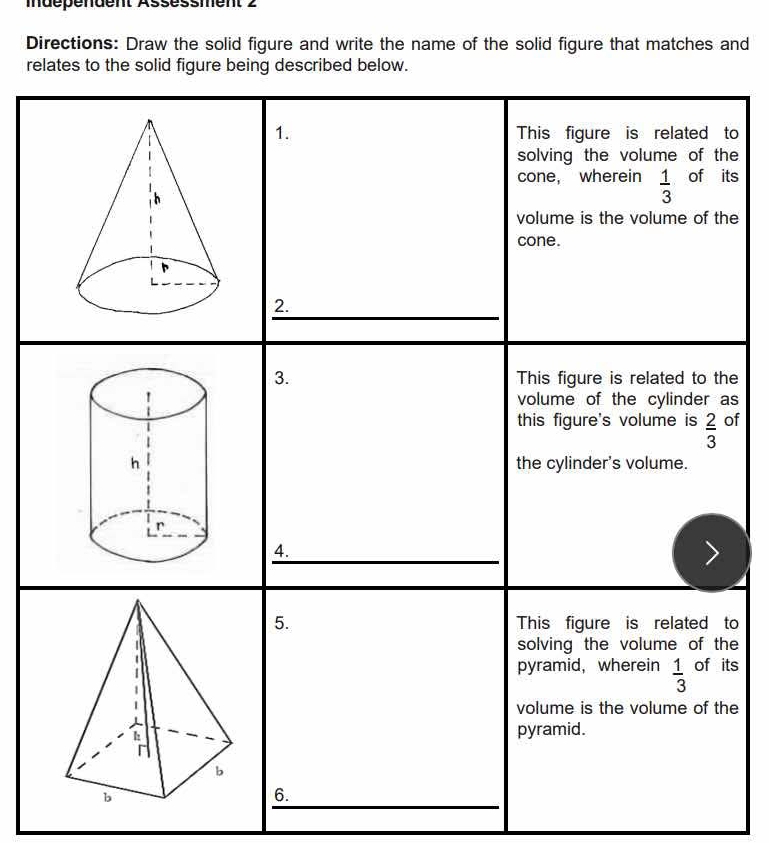 mdépéndent Assèssment 2
Directions: Draw the solid figure and write the name of the solid figure that matches and
relates to the solid figure being described below.
1. This figure is related to
solving the volume of the
cone, wherein  1/3  of its
volume is the volume of the
cone.
_
2.
3. This figure is related to the
volume of the cylinder as
this figure's volume is  2/3  of
the cylinder's volume.
4.
__
5. This figure is related to
solving the volume of the
pyramid, wherein  1/3  of its
volume is the volume of the
pyramid.
_
6.