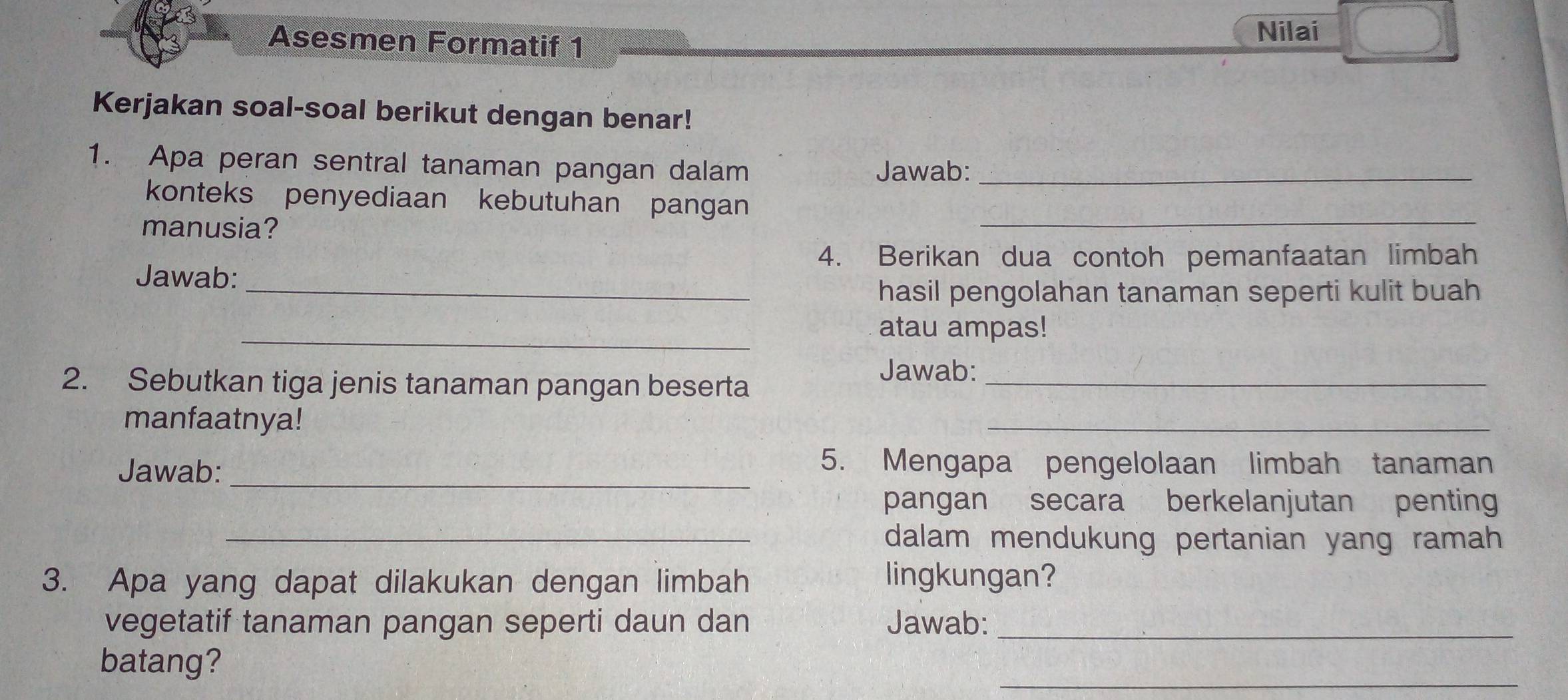 Asesmen Formatif 1 
Nilai 
Kerjakan soal-soal berikut dengan benar! 
1. Apa peran sentral tanaman pangan dalam Jawab:_ 
konteks penyediaan kebutuhan pangan 
manusia? 
_ 
4. Berikan dua contoh pemanfaatan limbah 
Jawab: 
_hasil pengolahan tanaman seperti kulit buah 
_ 
atau ampas! 
2. Sebutkan tiga jenis tanaman pangan beserta_ 
Jawab: 
manfaatnya! 
_ 
Jawab: _5. Mengapa pengelolaan limbah tanaman 
pangan secara berkelanjutan penting 
_dalam mendukung pertanian yang ramah 
3. Apa yang dapat dilakukan dengan limbah lingkungan? 
vegetatif tanaman pangan seperti daun dan Jawab:_ 
_ 
batang?