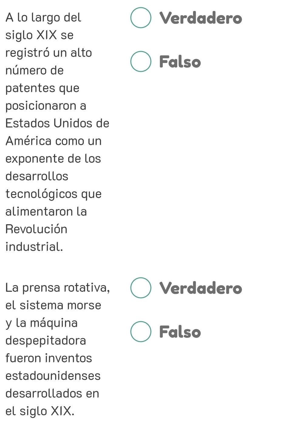 A lo largo del Verdadero
siglo XIX se
registró un alto
número de
Falso
patentes que
posicionaron a
Estados Unidos de
América como un
exponente de los
desarrollos
tecnológicos que
alimentaron la
Revolución
industrial.
La prensa rotativa, Verdadero
el sistema morse
y la máquina
despepitadora
Falso
fueron inventos
estadounidenses
desarrollados en
el siglo XIX.