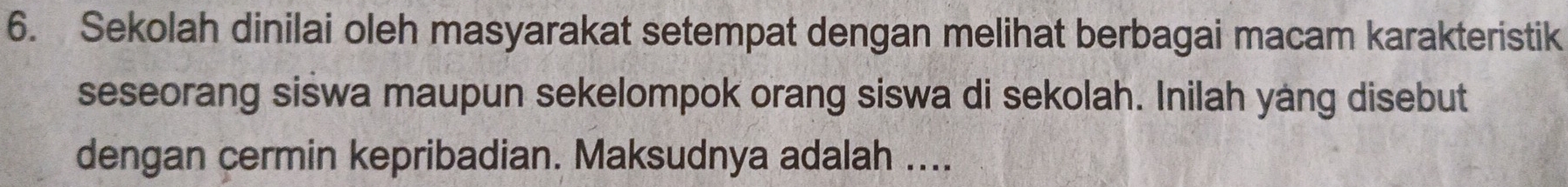 Sekolah dinilai oleh masyarakat setempat dengan melihat berbagai macam karakteristik 
seseorang siswa maupun sekelompok orang siswa di sekolah. Inilah yang disebut 
dengan cermin kepribadian. Maksudnya adalah ....