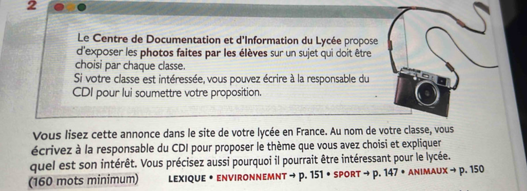 Le Centre de Documentation et d'Information du Lycée propose 
d'exposer les photos faites par les élèves sur un sujet qui doit être 
choisi par chaque classe. 
Si votre classe est intéressée, vous pouvez écrire à la responsable du 
CDI pour lui soumettre votre proposition. 
Vous lisez cette annonce dans le site de votre lycée en France. Au nom de votre classe, vous 
écrivez à la responsable du CDI pour proposer le thème que vous avez choisi et expliquer 
quel est son intérêt. Vous précisez aussi pourquoi il pourrait être intéressant pour le lycée. 
(160 mots minimum) lexiqUe • environnEMnt → p. 151 • spOrt to D 147