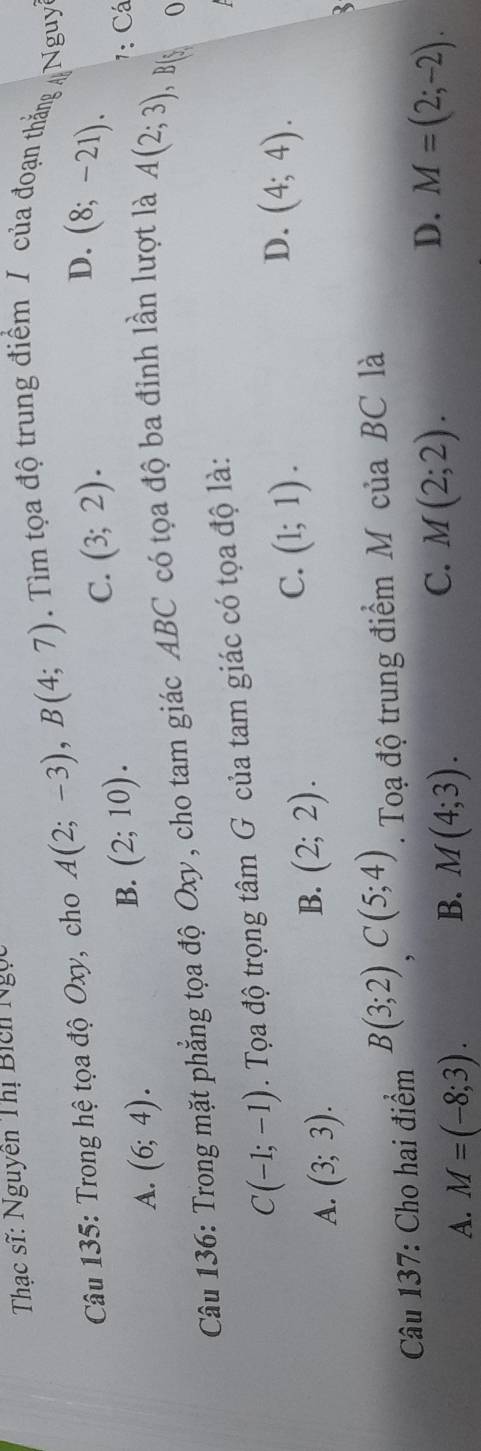 Thạc sĩ: Nguyễn Thị Bich Ngọc
Câu 135: Trong hệ tọa độ Oxy, cho A(2;-3), B(4;7). Tìm tọa độ trung điểm / của đoạn thắng Nguy
D.
C. (3;2). (8;-21).
A. (6;4).
B. (2;10). 1: Cá
Câu 136: Trong mặt phẳng tọa độ Oxy, cho tam giác ABC có tọa độ ba đỉnh lần lượt là A(2;3) , B[s 0
C(-1;-1). Tọa độ trọng tâm G của tam giác có tọa độ là:
D. (4;4).
A. (3;3).
B. (2;2).
C. (1;1). 
Câu 137: Cho hai điểm B(3;2)C(5;4). Toạ độ trung điểm M của BC là
D.
A. M=(-8;3). M(4;3). M=(2;-2). 
B.
C. M(2;2).