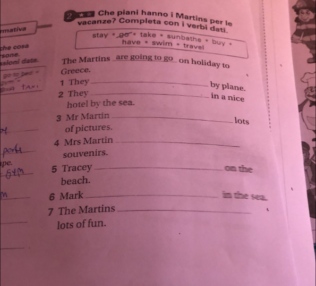 Che piani hanno í Martins per le
vacanze? Completa con i verbi dati.
mativa
stay ` go ' take , sunbathe * buy .
che cosa
have * swim * travel
ssioni date. sone. The Martins _are going to go_ on holiday to
go to bed Greece.
1 They_
by plane.
2 They_
in a nice
_
hotel by the sea.
3 Mr Martin_
lots
_of pictures.
4 Mrs Martin_
_souvenirs.
_
pe. 5 Tracey_ on the
beach.
_6 Mark _in the sea.
7 The Martins_
_
lots of fun.
_