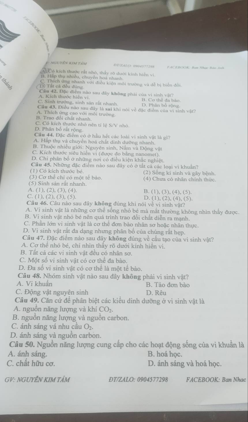 nguyên kim tâm DT/ZALO: 0904577298 ACEBOOK: Ban Nhạc Báo Anh
A Có kích thước rất nhỏ, thấy rõ dưới kính hiển vi.
B. Hấp thụ nhiều, chuyên hoá nhanh.
E (D) Tất cả đều đủng.
C. Thích ứng nhanh với điều kiện môi trường và dễ bị biển đổi.
Cầu 42. Đặc điểm nào sau đãy không phải của vi sinh vật?
A. Kích thước hiển vi. B. Cơ thể đa bào.
C. Sinh trưởng, sinh sản rất nhanh. D. Phân bổ rộng.
Cầu 43. Điều nào sau đây là sai khi nói về đặc điểm của vi sinh vật?
A. Thích ứng cao với môi trường.
B. Trao đổi chất nhanh.
C. Có kích thước nhỏ nên tỉ lệ S/V nhỏ.
D. Phân bố rất rộng.
Câu 44. Đặc điểm có ở hầu hết các loài vi sinh vật là gì?
A. Hấp thụ và chuyển hoá chất dinh dưỡng nhanh.
B. Thuộc nhiều giới: Nguyên sinh, Nấm và Động vật
C. Kích thước siêu hiển vi (được đo bằng nanomet).
D. Chi phân bổ ở những nơi có điều kiện khắc nghiệt.
Câu 45. Những đặc điểm nào sau đây có ở tất cả các loại vi khuẩn?
(1) Có kích thước bé. (2) Sổng kí sinh và gây bệnh.
(3) Cơ thể chỉ có một tế bào. (4) Chưa có nhân chính thức.
(5) Sinh sản rất nhanh.
A. (1), (2), (3), (4). B. (1), (3), (4), (5).
C. (1), (2), (3), (5). D. (1), (2), (4), (5).
Câu 46. Câu nào sau đây không đúng khi nói về vi sinh vật?
A. Vi sinh vật là những cơ thể sống nhỏ bé mà mắt thường không nhìn thấy được.
B. Vi sinh vật nhỏ bé nên quá trình trao đổi chất diễn ra mạnh.
C. Phần lớn vi sinh vật là cơ thể đơn bào nhân sơ hoặc nhân thực.
D. Vi sinh vật rất đa dạng nhưng phân bố của chúng rất hẹp.
Câu 47. Đặc điểm nào sau đây không đúng về cấu tạo của vi sinh vật?
A. Cơ thể nhỏ bé, chi nhìn thấy rõ dưới kính hiển vi.
B. Tất cả các vi sinh vật đều có nhân sơ.
C. Một số vi sinh vật có cơ thể đa bào.
D. Đa số vi sinh vật có cơ thể là một tế bào.
Câu 48. Nhóm sinh vật nào sau đây không phải vi sinh vật?
A. Vi khuẩn B. Tảo đơn bào
C. Động vật nguyên sinh D. Rêu
Câu 49. Căn cứ để phân biệt các kiểu dinh dưỡng ở vi sinh vật là
A. nguồn năng lượng và khí CO_2.
B. nguồn năng lượng và nguồn carbon.
C. ánh sáng vá nhu cầu O_2.
D. ánh sáng và nguồn carbon.
Câu 50. Nguồn năng lượng cung cấp cho các hoạt động sống của vi khuẩn là
A. ánh sáng. B. hoá học.
C. chất hữu cơ. D. ánh sáng và hoá học.
GV: NGUYÊN KIM TẢM ĐT/ZALO: 0904577298 FACEBOOK: Ban Nhac